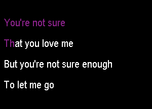 You're not sure
That you love me

But you're not sure enough

To let me go