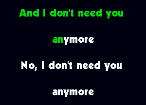 And I don't need you

anymore

No, I don't need you

anymore
