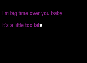 Fm big time over you baby

It's a little too late