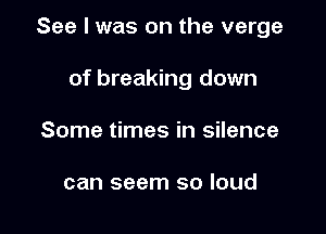 See I was on the verge

of breaking down
Some times in silence

can seem so loud