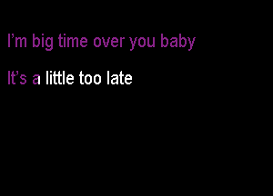 Fm big time over you baby

It's a little too late