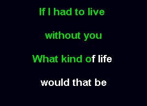 If I had to live

without you

What kind of life

would that be