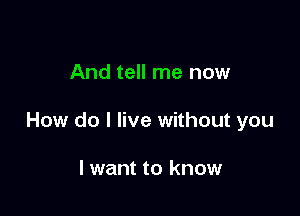 And tell me now

How do I live without you

lwant to know