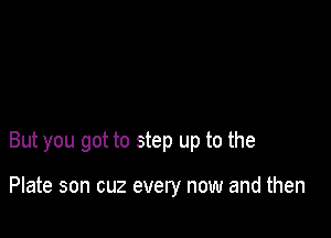 But you got to step up to the

Plate son cuz every now and then