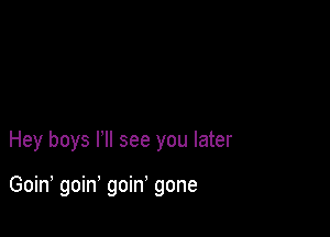 Hey boys PM see you later

Goin, goin' goin' gone