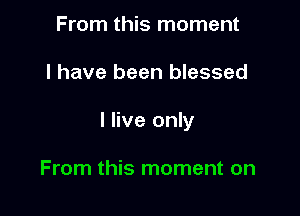 From this moment

I have been blessed

I live only

From this moment on