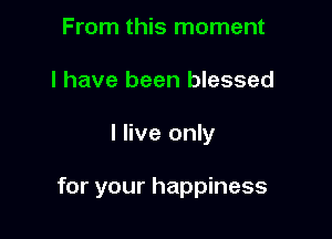 From this moment
I have been blessed

I live only

for your happiness