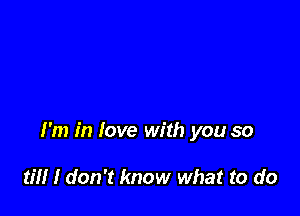 I'm in love with you so

til! I don't know what to do