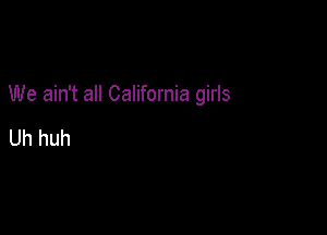 We ain't all California girls

Uh huh