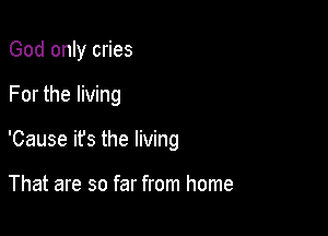 God only cries

For the living

'Cause ifs the living

That are so far from home