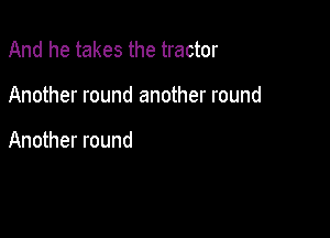 And he takes the tractor

Another round another round

Another round