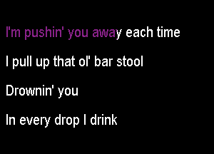 I'm pushin' you away each time
I pull up that of bar stool

Drownin' you

In every drop I drink