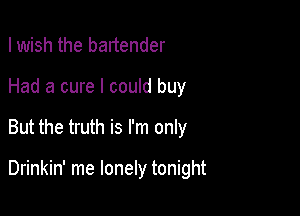 I wish the bartender

Had a cure I could buy

But the truth is I'm only

Drinkin' me lonely tonight