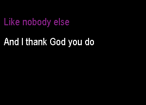 Like nobody else

And I thank God you do