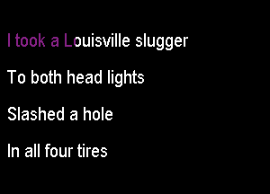 I took a Louisville slugger

To both head lights

Slashed a hole

In all four tires