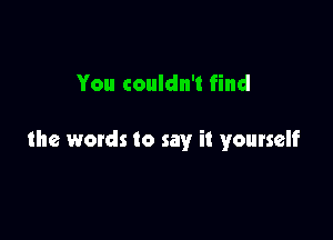 You couldn't find

the words to say it yourself