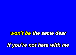 won't be the same dear

ifyou're not here with me