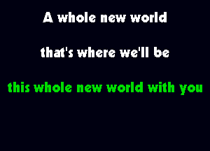 A whole new world

tha1's where we'll be

this whole new world with you