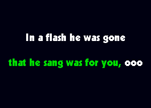 In a flash he was gone

tha1 he sang was for you, 000