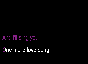 And I'll sing you

One more love song