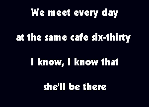 We meet every clayr

at the same cafe six-thiny

I know, I know that

she'll be there