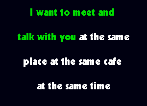 I want to meet and

talk with you at the same

place at the same cafe

at the same time