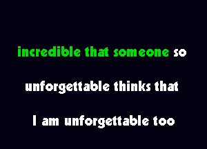 incredible that someone so

unforgettable thinks that

I am unforgettable too