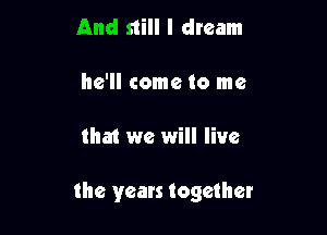 And still I dream

he'll come to me

that we will live

the years together