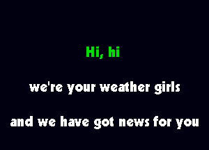 Hi, hi

we're your weather girls

and we have got news for you