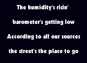 The humidily's risin'
barometer's getting low

According to all our sources

the strcet's the place to go