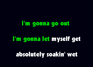 I'm gonna go out

I'm gonna let myself get

absolutely soakin' wet
