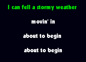 I can fell a stormy weather

movin' in
about to begin

about to begin