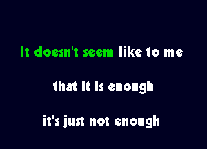 It doesn't seem like to me

that it is enough

it's iust not enough