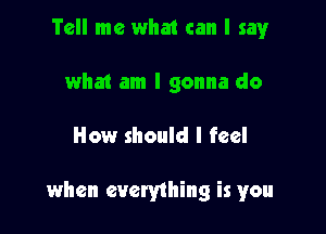 Tell me what can I sayr
what am I gonna do

How should I feel

when everything is you