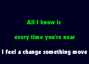 All I know is

every time you're near

I feel a change something move