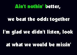 Ain't nothin' better,
we beat the odds together
I'm glad we didn't listen, look

at what we would be missin'