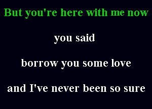 But you're here With me now
you said
borrow you some love

and I've never been so sure