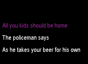 All you kids should be home

The policeman says

As he takes your beer for his own