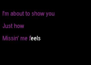 I'm about to show you

Just how

Missin' me feels