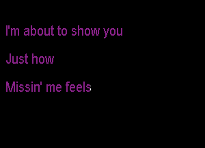 I'm about to show you

Just how

Missin' me feels