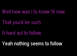 Well how was I to know 'til now
That you'd be such

A hard act to follow

Yeah nothing seems to follow