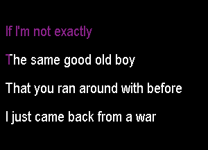 If I'm not exactly

The same good old boy

That you ran around with before

I just came back from a war