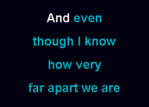 And even

though I know

how very

far apart we are