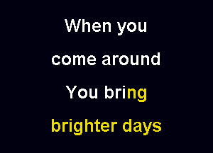 When you
come around

You bring

brighter days