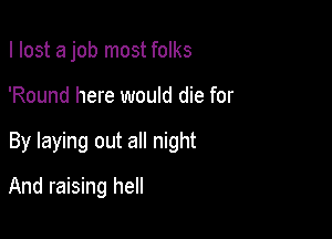 I lost a job most folks

'Round here would die for

By laying out all night

And raising hell