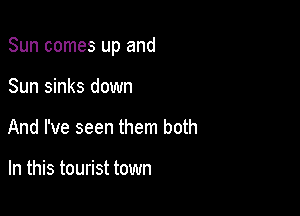 Sun comes up and

Sun sinks down
And I've seen them both

In this tourist town