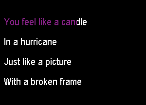 You feel like a candle

In a hurricane

Just like a picture

With a broken frame