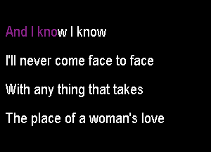 And I know I know

I'll never come face to face

With any thing that takes

The place of a woman's love