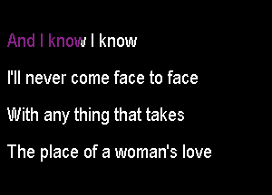 And I know I know

I'll never come face to face

With any thing that takes

The place of a woman's love