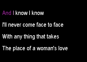 And I know I know

I'll never come face to face

With any thing that takes

The place of a woman's love